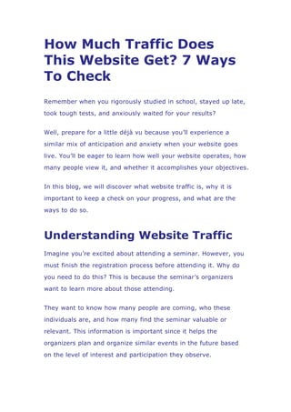How Much Traffic Does
This Website Get? 7 Ways
To Check
Remember when you rigorously studied in school, stayed up late,
took tough tests, and anxiously waited for your results?
Well, prepare for a little déjà vu because you’ll experience a
similar mix of anticipation and anxiety when your website goes
live. You’ll be eager to learn how well your website operates, how
many people view it, and whether it accomplishes your objectives.
In this blog, we will discover what website traffic is, why it is
important to keep a check on your progress, and what are the
ways to do so.
Understanding Website Traffic
Imagine you’re excited about attending a seminar. However, you
must finish the registration process before attending it. Why do
you need to do this? This is because the seminar’s organizers
want to learn more about those attending.
They want to know how many people are coming, who these
individuals are, and how many find the seminar valuable or
relevant. This information is important since it helps the
organizers plan and organize similar events in the future based
on the level of interest and participation they observe.
 