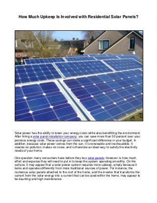 How Much Upkeep Is Involved with Residential Solar Panels?
Solar power has the ability to lower your energy costs while also benefitting the environment.
After hiring a solar panel installation company, you can save more than 50 percent over your
previous energy costs. These savings can make a significant difference in your budget. In
addition, because solar power comes from the sun, it is renewable and inexhaustible. It
creates no pollution, makes no noise, and is therefore an ideal way to satisfy the electricity
needs of your home.
One question many consumers have before they buy solar panels, however, is how much
effort and expense they will need to put in to keep the system operating smoothly. On the
surface, it may appear that a solar power system requires more upkeep, simply because it
looks and operates differently from more traditional sources of power. For instance, the
numerous solar panels attached to the roof of the home, and the inverter that transforms the
current from the solar energy into a current that can be used within the home, may appear to
be daunting and high maintenance.
 