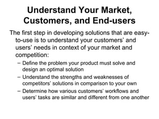 Understand Your Market,
     Customers, and End-users
The first step in developing solutions that are easy-
  to-use is to understand your customers’ and
  users’ needs in context of your market and
  competition:
   – Define the problem your product must solve and
     design an optimal solution
   – Understand the strengths and weaknesses of
     competitors’ solutions in comparison to your own
   – Determine how various customers’ workflows and
     users’ tasks are similar and different from one another
 