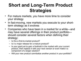 Short and Long-Term Product
           Strategies
• For mature markets, you have more time to consider
  your strategy
• In fast-moving, new markets you execute to your short-
  term strategy as it evolves
• Companies who have been in a market for a while—and
  may have several offerings in their product portfolio—
  should consider several factors when defining their
  strategy:
   – Is this a first-to-market product?
   – Is it a major release for a mature product?
   – Is your goal just to gain a foothold in the market with your current
     product, then replace it with your next version or even make it a
     component of a larger solution?
   – Will your new product cannibalize another product in your portfolio?
 