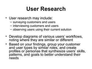 User Research
• User research may include:
   – surveying customers and users
   – interviewing customers and users
   – observing users using their current solution

• Develop diagrams of various users’ workflows,
  noting where they are similar or different
• Based on your findings, group your customer
  and user types by similar roles, and create
  profiles or personas that synthesize users’ skills,
  patterns, and goals to better understand their
  needs
 