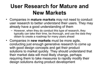 User Research for Mature and
          New Markets
• Companies in mature markets may not need to conduct
  user research to better understand their users. They may
  already have a good understanding of them
   – However, when they do conduct this type of research, they
     typically can take their time, be thorough, and use the data they
     obtain to create a roadmap for many years ahead
• Companies in new markets must be more agile,
  conducting just enough generative research to come up
  with good design concepts and get their product
  solutions to market quickly. They should understand that
  their market data will most likely change, perhaps
  requiring them to take measures to rapidly modify their
  design solutions during product development
 