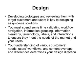 Design
• Developing prototypes and reviewing them with
  target customers and users is key to designing
  easy-to-use solutions
• You must spend some time validating workflow,
  navigation, information grouping, information
  hierarchy, terminology, labels, and interactions
  to ensure they meet the needs of the market and
  your users
• Your understanding of various customers’
  needs, users’ workflows, and content overlaps
  and differences determines your design direction
 