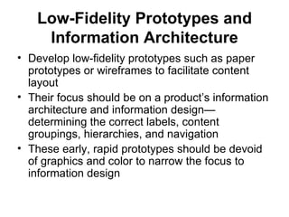 Low-Fidelity Prototypes and
    Information Architecture
• Develop low-fidelity prototypes such as paper
  prototypes or wireframes to facilitate content
  layout
• Their focus should be on a product’s information
  architecture and information design—
  determining the correct labels, content
  groupings, hierarchies, and navigation
• These early, rapid prototypes should be devoid
  of graphics and color to narrow the focus to
  information design
 