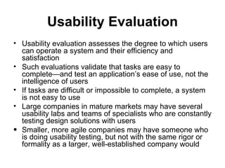 Usability Evaluation
• Usability evaluation assesses the degree to which users
  can operate a system and their efficiency and
  satisfaction
• Such evaluations validate that tasks are easy to
  complete—and test an application’s ease of use, not the
  intelligence of users
• If tasks are difficult or impossible to complete, a system
  is not easy to use
• Large companies in mature markets may have several
  usability labs and teams of specialists who are constantly
  testing design solutions with users
• Smaller, more agile companies may have someone who
  is doing usability testing, but not with the same rigor or
  formality as a larger, well-established company would
 