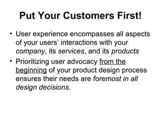 Put Your Customers First!
• User experience encompasses all aspects
  of your users’ interactions with your
  company, its services, and its products
• Prioritizing user advocacy from the
  beginning of your product design process
  ensures their needs are foremost in all
  design decisions.
 