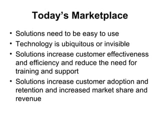 Today’s Marketplace
• Solutions need to be easy to use
• Technology is ubiquitous or invisible
• Solutions increase customer effectiveness
  and efficiency and reduce the need for
  training and support
• Solutions increase customer adoption and
  retention and increased market share and
  revenue
 