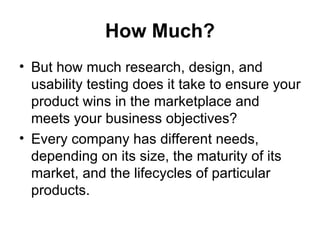 How Much?
• But how much research, design, and
  usability testing does it take to ensure your
  product wins in the marketplace and
  meets your business objectives?
• Every company has different needs,
  depending on its size, the maturity of its
  market, and the lifecycles of particular
  products.
 