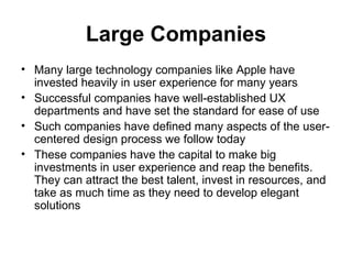 Large Companies
• Many large technology companies like Apple have
  invested heavily in user experience for many years
• Successful companies have well-established UX
  departments and have set the standard for ease of use
• Such companies have defined many aspects of the user-
  centered design process we follow today
• These companies have the capital to make big
  investments in user experience and reap the benefits.
  They can attract the best talent, invest in resources, and
  take as much time as they need to develop elegant
  solutions
 