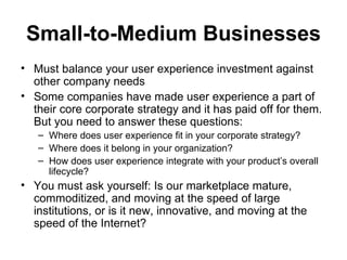 Small-to-Medium Businesses
• Must balance your user experience investment against
  other company needs
• Some companies have made user experience a part of
  their core corporate strategy and it has paid off for them.
  But you need to answer these questions:
   – Where does user experience fit in your corporate strategy?
   – Where does it belong in your organization?
   – How does user experience integrate with your product’s overall
     lifecycle?
• You must ask yourself: Is our marketplace mature,
  commoditized, and moving at the speed of large
  institutions, or is it new, innovative, and moving at the
  speed of the Internet?
 