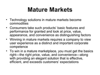 Mature Markets
• Technology solutions in mature markets become
  commodities
• Consumers take such products’ basic features and
  performance for granted and look at price, value,
  appearance, and convenience as distinguishing factors
• Winning in mature markets requires a company to view
  user experience as a distinct and important corporate
  competence
• To win in a mature marketplace, you must get the basics
  right—the right price, value, and convenience—along
  with providing an elegant solution that is effective,
  efficient, and exceeds customers’ expectations
 