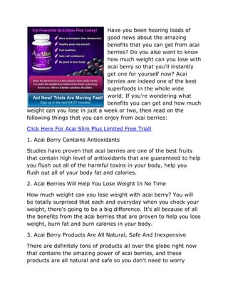 Have you been hearing loads of
                               good news about the amazing
                               benefits that you can get from acai
                               berries? Do you also want to know
                               how much weight can you lose with
                               acai berry so that you'll instantly
                               get one for yourself now? Acai
                               berries are indeed one of the best
                               superfoods in the whole wide
                               world. If you're wondering what
                               benefits you can get and how much
weight can you lose in just a week or two, then read on the
following things that you can enjoy from acai berries:

Click Here For Acai Slim Plus Limited Free Trial!

1. Acai Berry Contains Antioxidants

Studies have proven that acai berries are one of the best fruits
that contain high level of antioxidants that are guaranteed to help
you flush out all of the harmful toxins in your body, help you
flush out all of your body fat and calories.

2. Acai Berries Will Help You Lose Weight In No Time

How much weight can you lose weight with acai berry? You will
be totally surprised that each and everyday when you check your
weight, there's going to be a big difference. It's all because of all
the benefits from the acai berries that are proven to help you lose
weight, burn fat and burn calories in your body.

3. Acai Berry Products Are All Natural, Safe And Inexpensive

There are definitely tons of products all over the globe right now
that contains the amazing power of acai berries, and these
products are all natural and safe so you don't need to worry
 