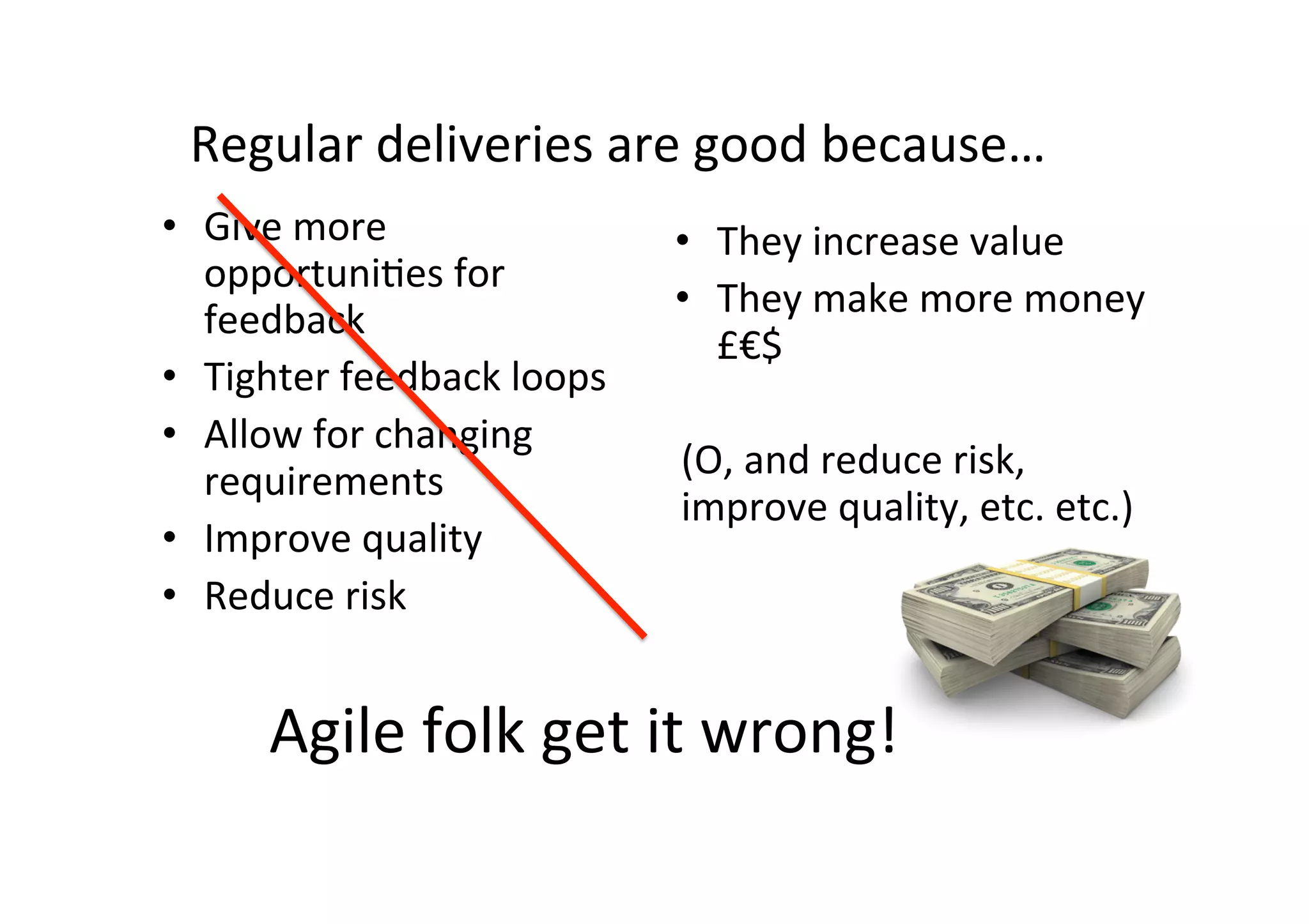 Agile	folk	get	it	wrong!	
•  Give	more	
opportuniSes	for	
feedback	
•  Tighter	feedback	loops	
•  Allow	for	changing	
requirements	
•  Improve	quality	
•  Reduce	risk	
•  They	increase	value	
•  They	make	more	money	
£€$	
	
(O,	and	reduce	risk,	
improve	quality,	etc.	etc.)	
Regular	deliveries	are	good	because…	
 
