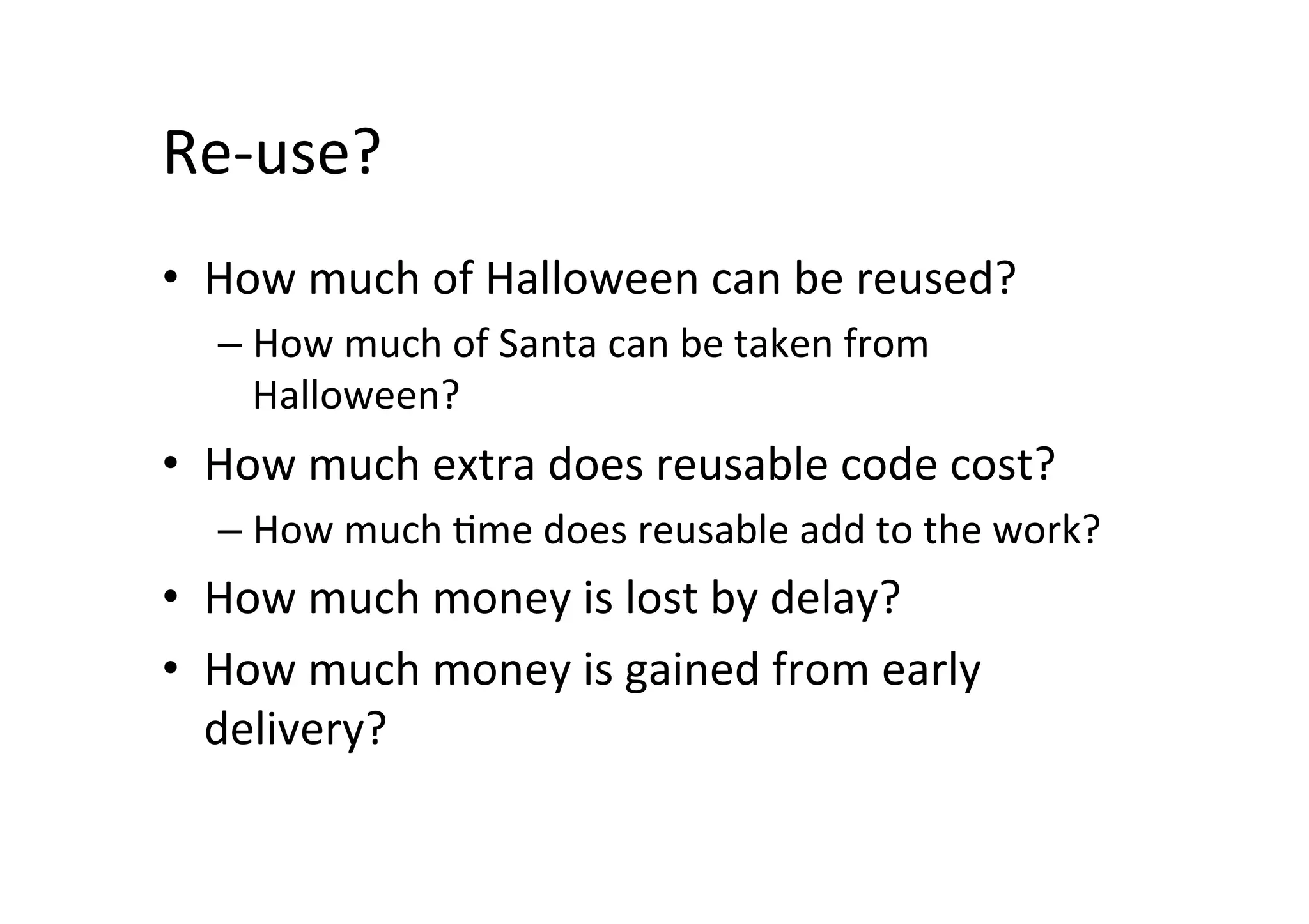 Re-use?	
•  How	much	of	Halloween	can	be	reused?	
– How	much	of	Santa	can	be	taken	from	
Halloween?	
•  How	much	extra	does	reusable	code	cost?	
– How	much	Sme	does	reusable	add	to	the	work?	
•  How	much	money	is	lost	by	delay?	
•  How	much	money	is	gained	from	early	
delivery?	
 