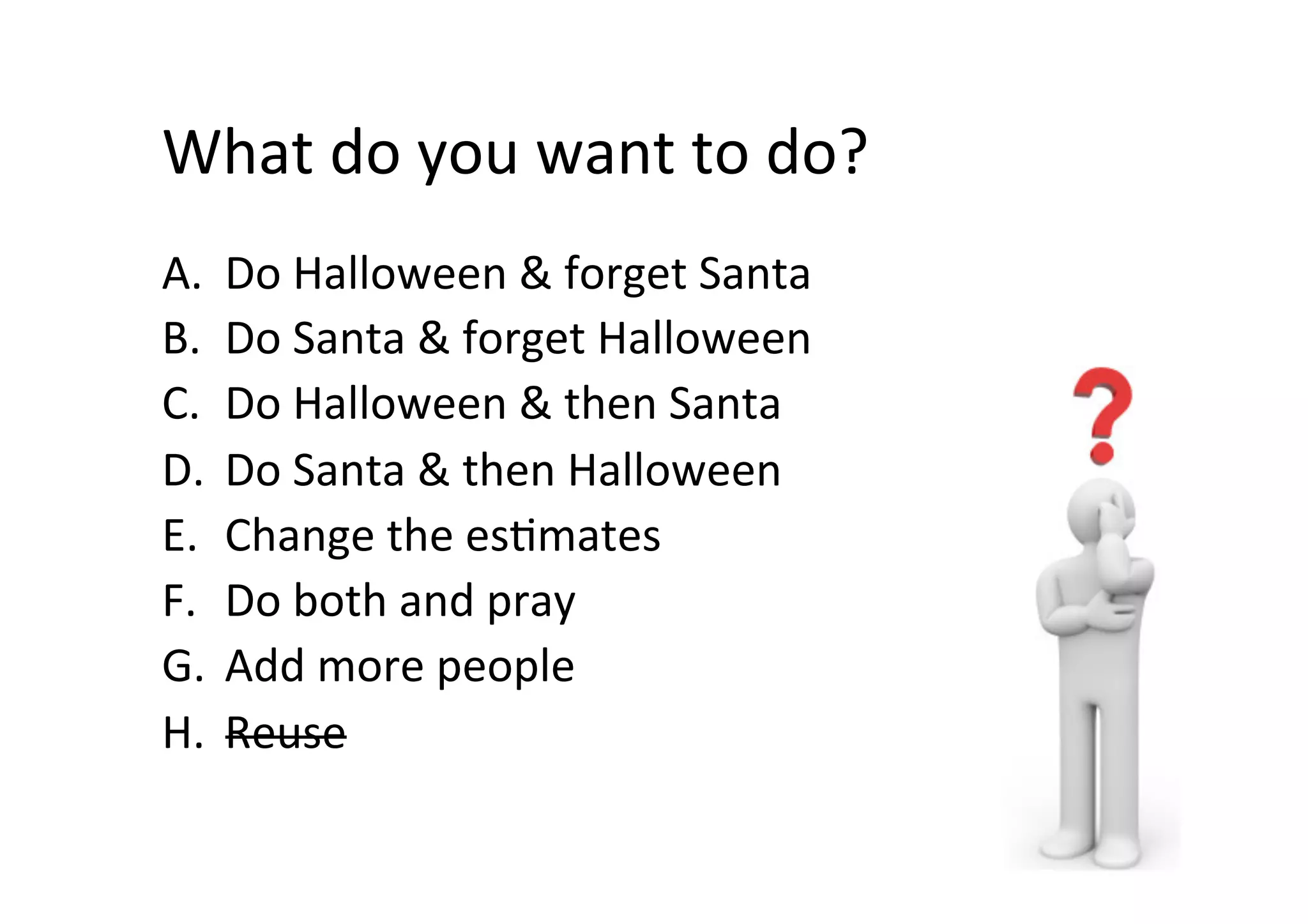 What	do	you	want	to	do?	
A.  Do	Halloween	&	forget	Santa	
B.  Do	Santa	&	forget	Halloween	
C.  Do	Halloween	&	then	Santa	
D.  Do	Santa	&	then	Halloween	
E.  Change	the	esSmates	
F.  Do	both	and	pray	
G.  Add	more	people	
H.  Reuse	
 