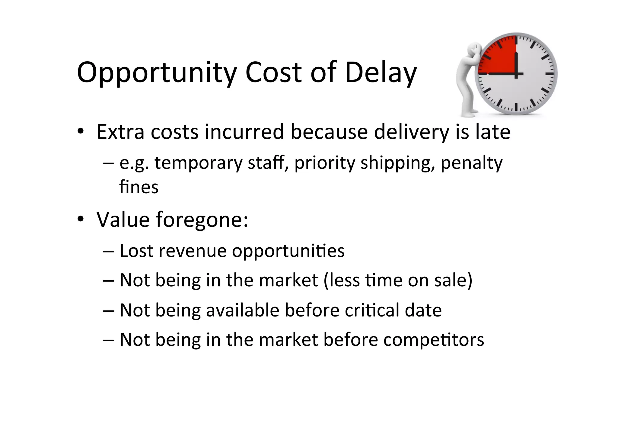 Opportunity	Cost	of	Delay	
•  Extra	costs	incurred	because	delivery	is	late	
– e.g.	temporary	staﬀ,	priority	shipping,	penalty	
ﬁnes	
•  Value	foregone:		
– Lost	revenue	opportuniSes	
– Not	being	in	the	market	(less	Sme	on	sale)	
– Not	being	available	before	criScal	date	
– Not	being	in	the	market	before	compeStors	
 