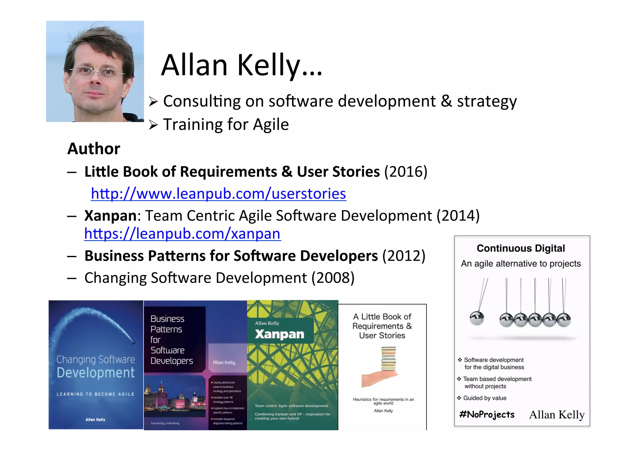 Allan	Kelly…	
Ø ConsulSng	on	sonware	development	&	strategy	
Ø Training	for	Agile	
Author	
–  LiSle	Book	of	Requirements	&	User	Stories	(2016)	
h>p://www.leanpub.com/userstories	
–  Xanpan:	Team	Centric	Agile	Sonware	Development	(2014)	
h>ps://leanpub.com/xanpan	
–  Business	PaSerns	for	SoXware	Developers	(2012)	
–  Changing	Sonware	Development	(2008)	
	
 