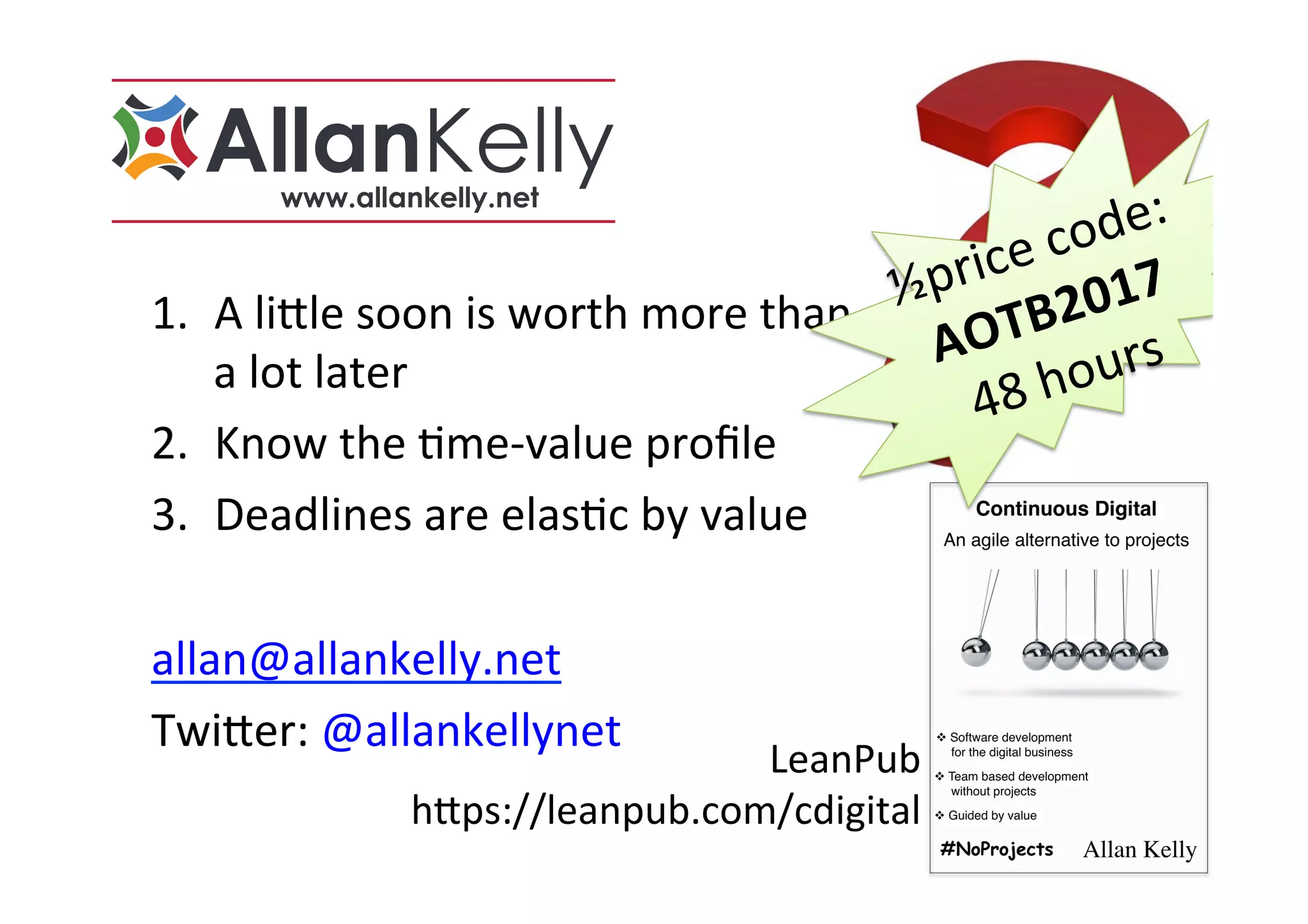 LeanPub		
h>ps://leanpub.com/cdigital	
1.  A	li>le	soon	is	worth	more	than	
a	lot	later	
2.  Know	the	Sme-value	proﬁle	
3.  Deadlines	are	elasSc	by	value	
	
allan@allankelly.net	
Twi>er:	@allankellynet	
½price	code:	
AOTB2017	
48	hours	
 