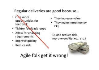 Agile	folk	get	it	wrong!	
•  Give	more	
opportuniSes	for	
feedback	
•  Tighter	feedback	loops	
•  Allow	for	changing	
requirements	
•  Improve	quality	
•  Reduce	risk	
•  They	increase	value	
•  They	make	more	money	
£€$	
	
(O,	and	reduce	risk,	
improve	quality,	etc.	etc.)	
Regular	deliveries	are	good	because…	
 