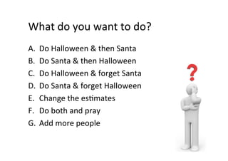 What	do	you	want	to	do?	
A.  Do	Halloween	&	then	Santa	
B.  Do	Santa	&	then	Halloween	
C.  Do	Halloween	&	forget	Santa	
D.  Do	Santa	&	forget	Halloween	
E.  Change	the	esSmates	
F.  Do	both	and	pray	
G.  Add	more	people	
 