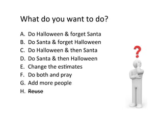 What	do	you	want	to	do?	
A.  Do	Halloween	&	forget	Santa	
B.  Do	Santa	&	forget	Halloween	
C.  Do	Halloween	&	then	Santa	
D.  Do	Santa	&	then	Halloween	
E.  Change	the	esSmates	
F.  Do	both	and	pray	
G.  Add	more	people	
H.  Reuse	
 