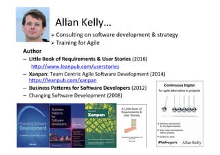 Allan	Kelly…	
Ø ConsulSng	on	sonware	development	&	strategy	
Ø Training	for	Agile	
Author	
–  LiSle	Book	of	Requirements	&	User	Stories	(2016)	
h>p://www.leanpub.com/userstories	
–  Xanpan:	Team	Centric	Agile	Sonware	Development	(2014)	
h>ps://leanpub.com/xanpan	
–  Business	PaSerns	for	SoXware	Developers	(2012)	
–  Changing	Sonware	Development	(2008)	
	
 
