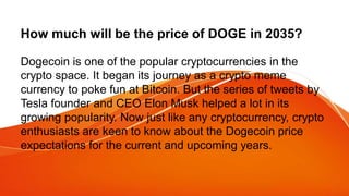 How much will be the price of DOGE in 2035?
Dogecoin is one of the popular cryptocurrencies in the
crypto space. It began its journey as a crypto meme
currency to poke fun at Bitcoin. But the series of tweets by
Tesla founder and CEO Elon Musk helped a lot in its
growing popularity. Now just like any cryptocurrency, crypto
enthusiasts are keen to know about the Dogecoin price
expectations for the current and upcoming years.
 