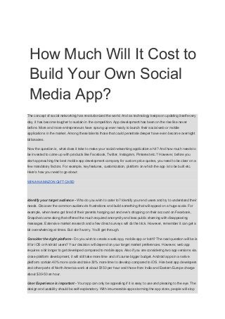 How Much Will It Cost to
Build Your Own Social
Media App?
The concept of social networking has revolutionized the world. And as technology keeps on updating itself every
day, it has become tougher to sustain in the competition. App development has been on the rise like never
before. More and more entrepreneurs have sprung up ever ready to launch their social web or mobile
applications in the market. Among these talents those that could penetrate deeper have even become overnight
billionaires.
Now the question is, what does it take to make your social networking application a hit? And how much needs to
be invested to come up with products like Facebook, Twitter, Instagram, Pinterest etc.? However, before you
start approaching the best mobile app development company for custom price quotes, you need to be clear on a
few mandatory factors. For example, key features, customization, platform on which the app is to be built etc.
Here's how you need to go about:
WIN AN AMAZON GIFT CARD
Identify your target audience​ -​ Who do you wish to cater to? Identify your end users and try to understand their
needs. Discover the common audience's frustrations and build something that will appeal on a huge scale. For
example, when teens got tired of their parents hanging out and eve's dropping on their account on Facebook,
Snapchat came along that offered the much required anonymity and less public shaming with disappearing
messages. Extensive market research and a few direct surveys will do the trick. However, remember it can get a
bit overwhelming at times. But don't worry. You'll get through.
Consider the right platform​ -​ Do you wish to create a web app, mobile app or both? The next question will be is
it for iOS or Android users? Your decision will depend on your target market preferences. However, web app
requires a bit longer to get developed compared to mobile apps. Also if you are considering two app versions via.
cross-platform development, it will still take more time and of course bigger budget. Android apps in a native
platform contain 40% more code and take 30% more time to develop compared to iOS. Hire best app developers
and other parts of North America work at about $150 per hour and those from India and Eastern Europe charge
about $30-50 an hour.
User Experience is important​ - ​Your app can only be appealing if it is easy to use and pleasing to the eye. The
design and usability should be self-explanatory. With innumerable apps storming the app store, people will stop
 