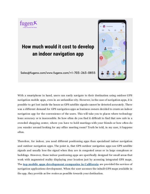 With a smartphone in hand, users can easily navigate to their destination using outdoor GPS
navigation mobile apps, even in an unfamiliar city. However, in the case of navigation apps, it is
possible to get lost inside the house as GPS satellite signals cannot be detected accurately. There
was a different demand for GPS navigation apps as business owners decided to create an indoor
navigation app for the convenience of the users. This will take you to places where technology
loses accuracy or is inaccessible. So how often do you find it difficult to find that new cafe in a
crowded shopping center, where you have to hold meetings with your friends or how often do
you wander around looking for any office meeting room? Truth be told, in my case, it happens
often.
Therefore, for indoor, you need different positioning apps than specialized indoor navigation
and outdoor navigation apps. The point is, that GPS outdoor navigation apps use GPS satellite
signals and usually lose the signal when they are in congested areas or in large complexes or
buildings. However, these indoor positioning apps are specifically designed for small areas that
work with augmented reality displaying your location just by accessing integrated GPS maps.
The top mobile apps development companies in California are provided the services of
navigation applications development. When the user accesses the inbuilt GPS maps available in
the app, they provide as few routes as possible towards your destination.
 