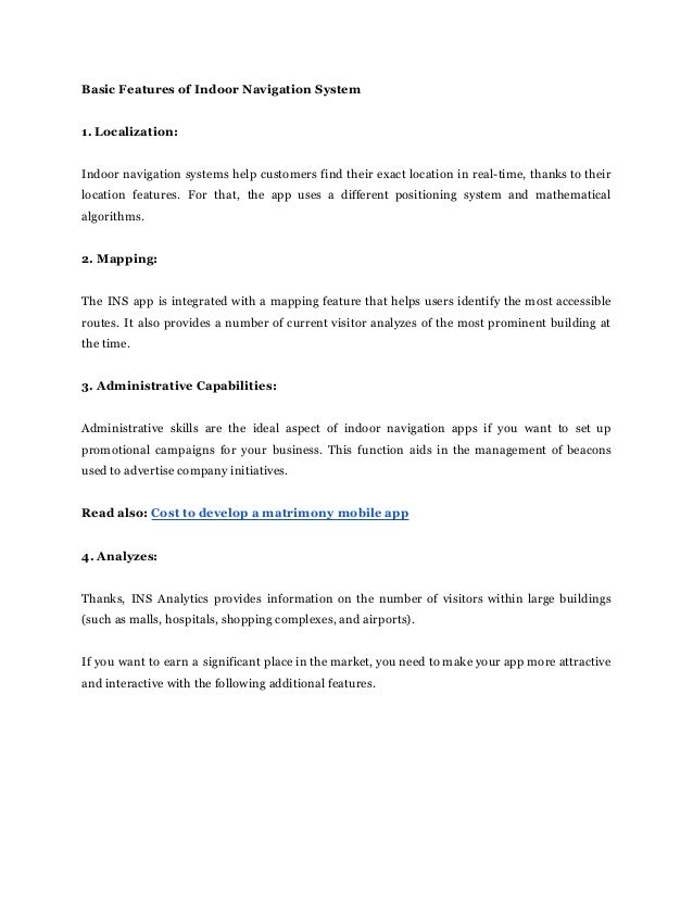Basic Features of Indoor Navigation System
1. Localization:
Indoor navigation systems help customers find their exact location in real-time, thanks to their
location features. For that, the app uses a different positioning system and mathematical
algorithms.
2. Mapping:
The INS app is integrated with a mapping feature that helps users identify the most accessible
routes. It also provides a number of current visitor analyzes of the most prominent building at
the time.
3. Administrative Capabilities:
Administrative skills are the ideal aspect of indoor navigation apps if you want to set up
promotional campaigns for your business. This function aids in the management of beacons
used to advertise company initiatives.
Read also: Cost to develop a matrimony mobile app
4. Analyzes:
Thanks, INS Analytics provides information on the number of visitors within large buildings
(such as malls, hospitals, shopping complexes, and airports).
If you want to earn a significant place in the market, you need to make your app more attractive
and interactive with the following additional features.
 