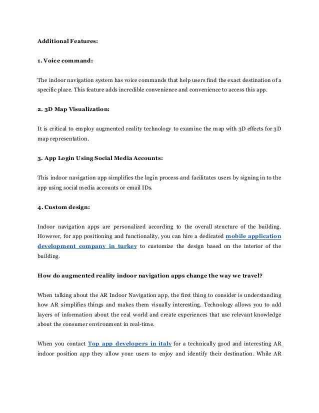 Additional Features:
1. Voice command:
The indoor navigation system has voice commands that help users find the exact destination of a
specific place. This feature adds incredible convenience and convenience to access this app.
2. 3D Map Visualization:
It is critical to employ augmented reality technology to examine the map with 3D effects for 3D
map representation.
3. App Login Using Social Media Accounts:
This indoor navigation app simplifies the login process and facilitates users by signing in to the
app using social media accounts or email IDs.
4. Custom design:
Indoor navigation apps are personalized according to the overall structure of the building.
However, for app positioning and functionality, you can hire a dedicated mobile application
development company in turkey to customize the design based on the interior of the
building.
How do augmented reality indoor navigation apps change the way we travel?
When talking about the AR Indoor Navigation app, the first thing to consider is understanding
how AR simplifies things and makes them visually interesting. Technology allows you to add
layers of information about the real world and create experiences that use relevant knowledge
about the consumer environment in real-time.
When you contact Top app developers in italy for a technically good and interesting AR
indoor position app they allow your users to enjoy and identify their destination. While AR
 