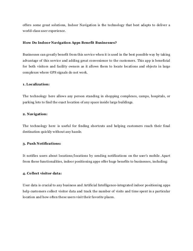 offers some great solutions, Indoor Navigation is the technology that best adapts to deliver a
world-class user experience.
How Do Indoor Navigation Apps Benefit Businesses?
Businesses can greatly benefit from this service when it is used in the best possible way by taking
advantage of this service and adding great convenience to the customers. This app is beneficial
for both visitors and facility owners as it allows them to locate locations and objects in large
complexes where GPS signals do not work.
1. Localization:
The technology here allows any person standing in shopping complexes, camps, hospitals, or
parking lots to find the exact location of any space inside large buildings.
2. Navigation:
The technology here is useful for finding shortcuts and helping customers reach their final
destination quickly without any hassle.
3. Push Notifications:
It notifies users about locations/locations by sending notifications on the user's mobile. Apart
from these functionalities, indoor positioning apps offer huge benefits to businesses, including:
4. Collect visitor data:
User data is crucial to any business and Artificial Intelligence-integrated indoor positioning apps
help customers collect visitor data and track the number of visits and time spent in a particular
location and how often these users visit their favorite places.
 