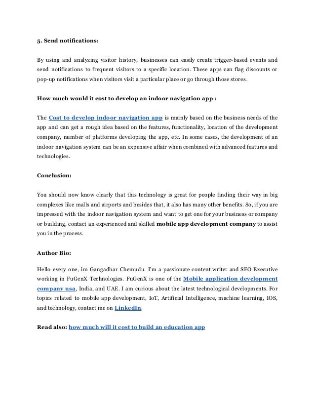 5. Send notifications:
By using and analyzing visitor history, businesses can easily create trigger-based events and
send notifications to frequent visitors to a specific location. These apps can flag discounts or
pop-up notifications when visitors visit a particular place or go through those stores.
How much would it cost to develop an indoor navigation app :
The Cost to develop indoor navigation app is mainly based on the business needs of the
app and can get a rough idea based on the features, functionality, location of the development
company, number of platforms developing the app, etc. In some cases, the development of an
indoor navigation system can be an expensive affair when combined with advanced features and
technologies.
Conclusion:
You should now know clearly that this technology is great for people finding their way in big
complexes like malls and airports and besides that, it also has many other benefits. So, if you are
impressed with the indoor navigation system and want to get one for your business or company
or building, contact an experienced and skilled mobile app development company to assist
you in the process.
Author Bio:
Hello every one, im Gangadhar Chemudu. I’m a passionate content writer and SEO Executive
working in FuGenX Technologies. FuGenX is one of the Mobile application development
company usa, India, and UAE. I am curious about the latest technological developments. For
topics related to mobile app development, IoT, Artificial Intelligence, machine learning, IOS,
and technology, contact me on LinkedIn.
Read also: how much will it cost to build an education app
 