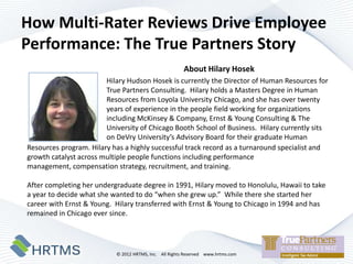 How Multi-Rater Reviews Drive Employee
Performance: The True Partners Story
                                                        About Hilary Hosek
                        Hilary Hudson Hosek is currently the Director of Human Resources for
                        True Partners Consulting. Hilary holds a Masters Degree in Human
                        Resources from Loyola University Chicago, and she has over twenty
                        years of experience in the people field working for organizations
                        including McKinsey & Company, Ernst & Young Consulting & The
                        University of Chicago Booth School of Business. Hilary currently sits
                        on DeVry University’s Advisory Board for their graduate Human
Resources program. Hilary has a highly successful track record as a turnaround specialist and
growth catalyst across multiple people functions including performance
management, compensation strategy, recruitment, and training.

After completing her undergraduate degree in 1991, Hilary moved to Honolulu, Hawaii to take
a year to decide what she wanted to do “when she grew up.” While there she started her
career with Ernst & Young. Hilary transferred with Ernst & Young to Chicago in 1994 and has
remained in Chicago ever since.




                           © 2012 HRTMS, Inc. All Rights Reserved www.hrtms.com
 