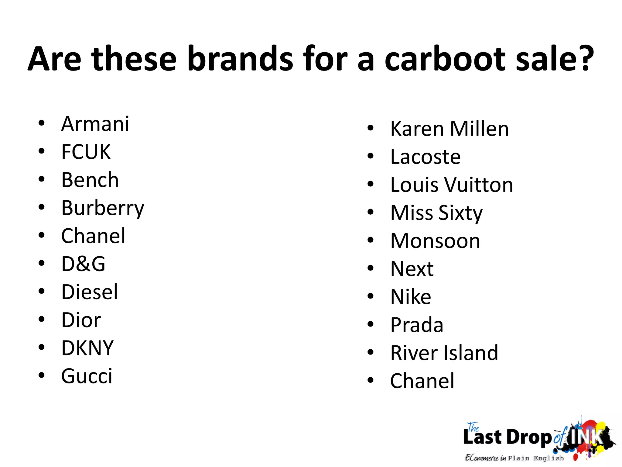 Are these brands for a carboot sale?
•   Armani           •   Karen Millen
•   FCUK             •   Lacoste
•   Bench            •   Louis Vuitton
•   Burberry         •   Miss Sixty
•   Chanel           •   Monsoon
•   D&G              •   Next
•   Diesel           •   Nike
•   Dior             •   Prada
•   DKNY             •   River Island
•   Gucci            •   Chanel
 