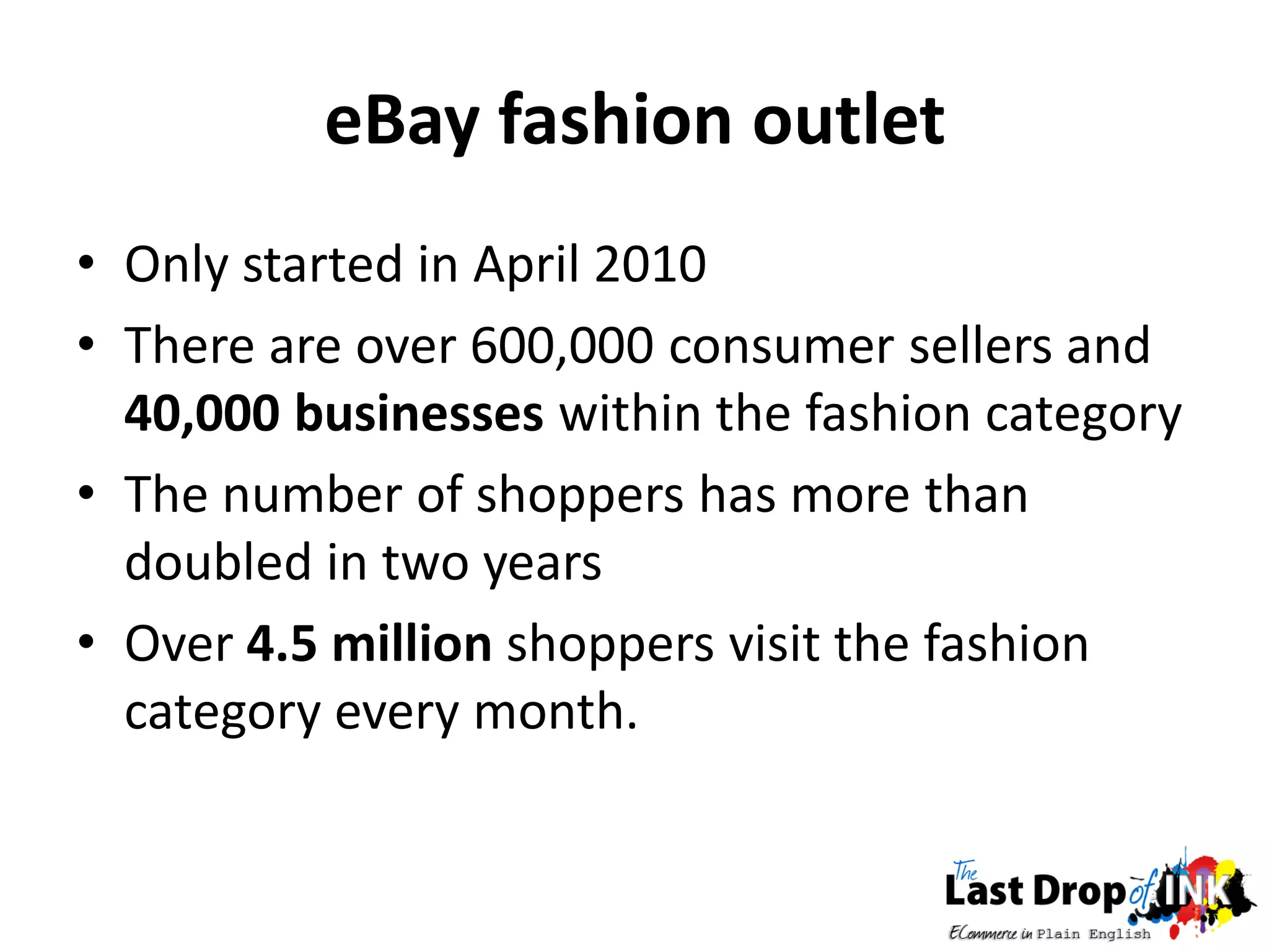 eBay fashion outlet
• Only started in April 2010
• There are over 600,000 consumer sellers and
  40,000 businesses within the fashion category
• The number of shoppers has more than
  doubled in two years
• Over 4.5 million shoppers visit the fashion
  category every month.
 