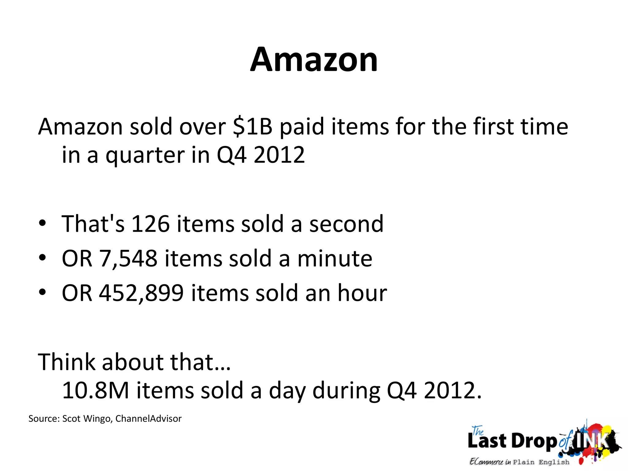 Amazon
  Amazon sold over $1B paid items for the first time
   in a quarter in Q4 2012

  • That's 126 items sold a second
  • OR 7,548 items sold a minute
  • OR 452,899 items sold an hour

  Think about that…
    10.8M items sold a day during Q4 2012.
Source: Scot Wingo, ChannelAdvisor
 