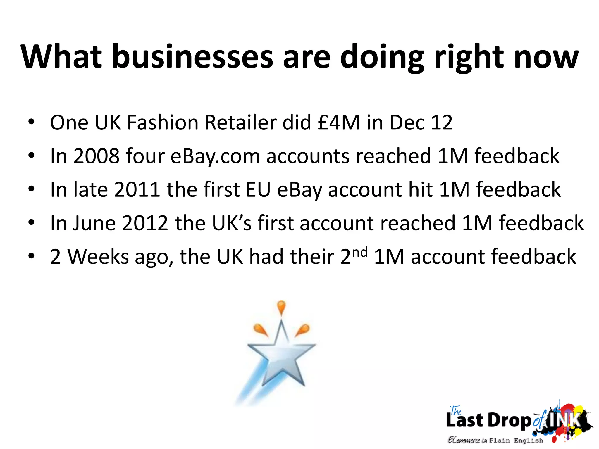 What businesses are doing right now
•   One UK Fashion Retailer did £4M in Dec 12
•   In 2008 four eBay.com accounts reached 1M feedback
•   In late 2011 the first EU eBay account hit 1M feedback
•   In June 2012 the UK’s first account reached 1M feedback
•   2 Weeks ago, the UK had their 2nd 1M account feedback
 