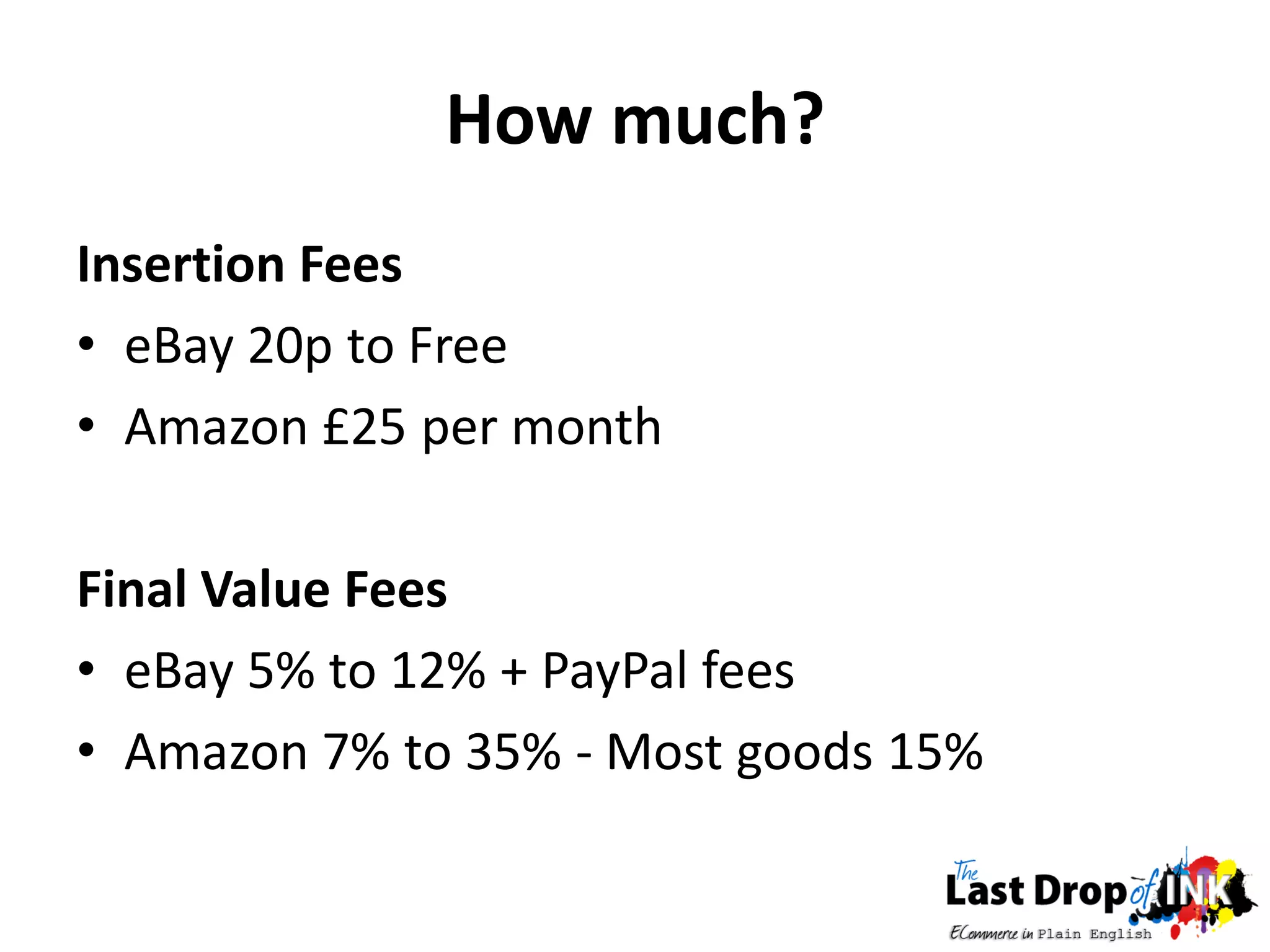 How much?
Insertion Fees
• eBay 20p to Free
• Amazon £25 per month

Final Value Fees
• eBay 5% to 12% + PayPal fees
• Amazon 7% to 35% - Most goods 15%
 
