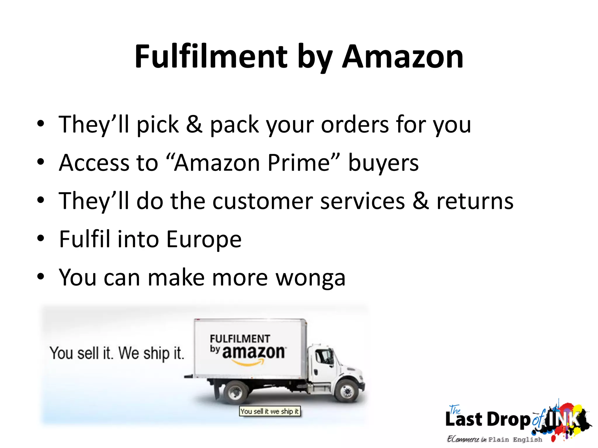 Fulfilment by Amazon
•   They’ll pick & pack your orders for you
•   Access to “Amazon Prime” buyers
•   They’ll do the customer services & returns
•   Fulfil into Europe
•   You can make more wonga
 