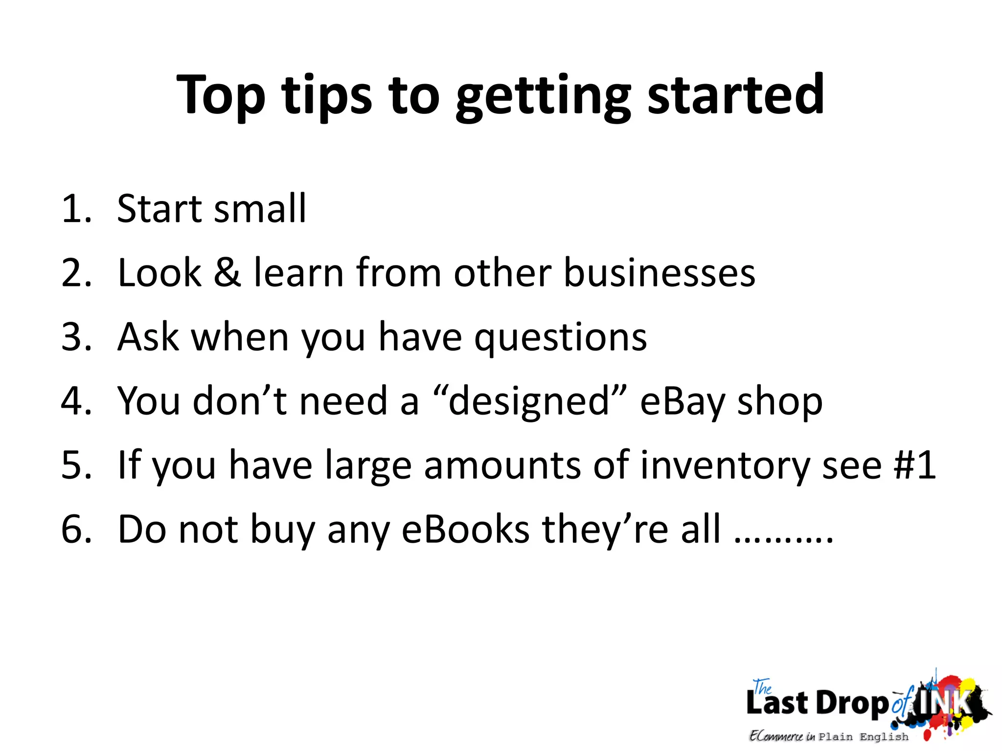 Top tips to getting started
1.   Start small
2.   Look & learn from other businesses
3.   Ask when you have questions
4.   You don’t need a “designed” eBay shop
5.   If you have large amounts of inventory see #1
6.   Do not buy any eBooks they’re all ……….
 