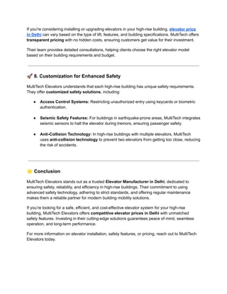 If you're considering installing or upgrading elevators in your high-rise building, elevator price
in Delhi can vary based on the type of lift, features, and building specifications. MultiTech offers
transparent pricing with no hidden costs, ensuring customers get value for their investment.
Their team provides detailed consultations, helping clients choose the right elevator model
based on their building requirements and budget.
🚀8. Customization for Enhanced Safety
MultiTech Elevators understands that each high-rise building has unique safety requirements.
They offer customized safety solutions, including:
●​ Access Control Systems: Restricting unauthorized entry using keycards or biometric
authentication.​
●​ Seismic Safety Features: For buildings in earthquake-prone areas, MultiTech integrates
seismic sensors to halt the elevator during tremors, ensuring passenger safety.​
●​ Anti-Collision Technology: In high-rise buildings with multiple elevators, MultiTech
uses anti-collision technology to prevent two elevators from getting too close, reducing
the risk of accidents.​
🌟Conclusion
MultiTech Elevators stands out as a trusted Elevator Manufacturer in Delhi, dedicated to
ensuring safety, reliability, and efficiency in high-rise buildings. Their commitment to using
advanced safety technology, adhering to strict standards, and offering regular maintenance
makes them a reliable partner for modern building mobility solutions.
If you’re looking for a safe, efficient, and cost-effective elevator system for your high-rise
building, MultiTech Elevators offers competitive elevator prices in Delhi with unmatched
safety features. Investing in their cutting-edge solutions guarantees peace of mind, seamless
operation, and long-term performance.
For more information on elevator installation, safety features, or pricing, reach out to MultiTech
Elevators today.
 