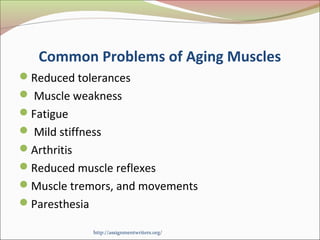 Common Problems of Aging Muscles 
Reduced tolerances 
 Muscle weakness 
Fatigue 
 Mild stiffness 
Arthritis 
Reduced muscle reflexes 
Muscle tremors, and movements 
Paresthesia 
http://assignmentwriters.org/ 
 
