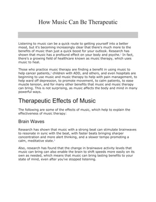 How Music Can Be Therapeutic
Listening to music can be a quick route to getting yourself into a better
mood, but it's becoming increasingly clear that there's much more to the
benefits of music than just a quick boost for your outlook. Research has
shown that music has a profound effect on your body and psyche.1
In fact,
there’s a growing field of healthcare known as music therapy, which uses
music to heal.
Those who practice music therapy are finding a benefit in using music to
help cancer patients,2
children with ADD, and others, and even hospitals are
beginning to use music and music therapy to help with pain management, to
help ward off depression, to promote movement, to calm patients, to ease
muscle tension, and for many other benefits that music and music therapy
can bring. This is not surprising, as music affects the body and mind in many
powerful ways.
Therapeutic Effects of Music
The following are some of the effects of music, which help to explain the
effectiveness of music therapy:
Brain Waves
Research has shown that music with a strong beat can stimulate brainwaves
to resonate in sync with the beat, with faster beats bringing sharper
concentration and more alert thinking, and a slower tempo promoting a
calm, meditative state.3
Also, research has found that the change in brainwave activity levels that
music can bring can also enable the brain to shift speeds more easily on its
own as needed, which means that music can bring lasting benefits to your
state of mind, even after you’ve stopped listening.
 