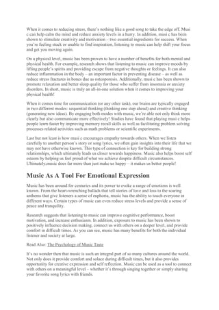 When it comes to reducing stress, there’s nothing like a good song to take the edge off. Musi
c can help calm the mind and reduce anxiety levels in a hurry. In addition, musi c has been
shown to stimulate creativity and motivation – two essential ingredients for success. When
you’re feeling stuck or unable to find inspiration, listening to music can help shift your focus
and get you moving again.
On a physical level, music has been proven to have a number of benefits for both mental and
physical health. For example, research shows that listening to music can improve moods by
lifting people’s spirits and providing escape from negative thoughts or feelings. It can also
reduce inflammation in the body – an important factor in preventing disease – as well as
reduce stress fractures in bones due as osteoporosis. Additionally, musi c has been shown to
promote relaxation and better sleep quality for those who suffer from insomnia or anxiety
disorders. In short, music is truly an all-in-one solution when it comes to improving your
physical health!
When it comes time for communication (or any other task), our brains are typically engaged
in two different modes: sequential thinking (thinking one step ahead) and creative thinking
(generating new ideas). By engaging both modes with music, we’re able not only think more
clearly but also communicate more effectively! Studies have found that playing musi c helps
people learn faster by improving memory recall skills as well as facilitating problem solving
processes related activities such as math problems or scientific experiments.
Last but not least is how musi c encourages empathy towards others. When we listen
carefully to another person’s story or song lyrics, we often gain insights into their life that we
may not have otherwise known. This type of connection is key for building strong
relationships, which ultimately leads us closer towards happiness. Music also helps boost self
esteem by helping us feel proud of what we achieve despite difficult circumstances.
Ultimately,music does far more than just make us happy – it makes us better people!
Music As A Tool For Emotional Expression
Music has been around for centuries and its power to evoke a range of emotions is well
known. From the heart-wrenching ballads that tell stories of love and loss to the soaring
anthems that give listeners a sense of euphoria, music has the ability to touch everyone in
different ways. Certain types of music can even reduce stress levels and provide a sense of
peace and tranquility.
Research suggests that listening to music can improve cognitive performance, boost
motivation, and increase enthusiasm. In addition, exposure to music has been shown to
positively influence decision making, connect us with others on a deeper level, and provide
comfort in difficult times. As you can see, music has many benefits for both the individual
listener and society at large.
Read Also: The Psychology of Music Taste
It’s no wonder then that music is such an integral part of so many cultures around the world.
Not only does it provide comfort and solace during difficult times, but it also provides
opportunity for creative expression and self reflection. Music can be used as a tool to connect
with others on a meaningful level – whether it’s through singing together or simply sharing
your favorite song lyrics with friends.
 