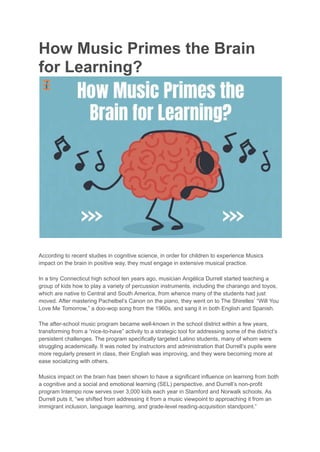 How Music Primes the Brain
for Learning?
According to recent studies in cognitive science, in order for children to experience Musics
impact on the brain in positive way, they must engage in extensive musical practice.
In a tiny Connecticut high school ten years ago, musician Angélica Durrell started teaching a
group of kids how to play a variety of percussion instruments, including the charango and toyos,
which are native to Central and South America, from whence many of the students had just
moved. After mastering Pachelbel’s Canon on the piano, they went on to The Shirelles’ “Will You
Love Me Tomorrow,” a doo-wop song from the 1960s, and sang it in both English and Spanish.
The after-school music program became well-known in the school district within a few years,
transforming from a “nice-to-have” activity to a strategic tool for addressing some of the district’s
persistent challenges. The program specifically targeted Latino students, many of whom were
struggling academically. It was noted by instructors and administration that Durrell’s pupils were
more regularly present in class, their English was improving, and they were becoming more at
ease socializing with others.
Musics impact on the brain has been shown to have a significant influence on learning from both
a cognitive and a social and emotional learning (SEL) perspective, and Durrell’s non-profit
program Intempo now serves over 3,000 kids each year in Stamford and Norwalk schools. As
Durrell puts it, “we shifted from addressing it from a music viewpoint to approaching it from an
immigrant inclusion, language learning, and grade-level reading-acquisition standpoint.”
 