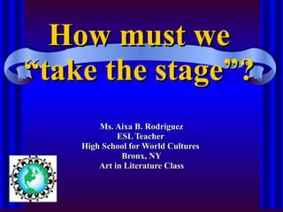 How must we “take the stage”? Ms. Aixa B. Rodriguez ESL Teacher  High School for World Cultures  Bronx, NY Art in Literature Class 