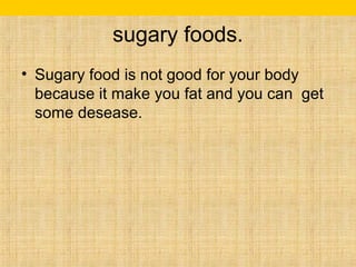 sugary foods. 
• Sugary food is not good for your body 
because it make you fat and you can get 
some desease. 
 