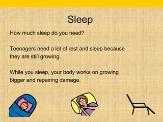 Sleep 
How much sleep do you need? 
Teenagers need a lot of rest and sleep because 
they are still growing. 
While you sleep, your body works on growing 
bigger and repairing damage. 
 