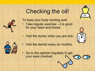 Checking the oil! 
To keep your body working well: 
• Take regular exercise – it is good 
for your heart and bones. 
• Visit the doctor when you are sick. 
• Visit the dentist every six months. 
• Go to the optician regularly to get 
your eyes checked. 
OIL 
 
